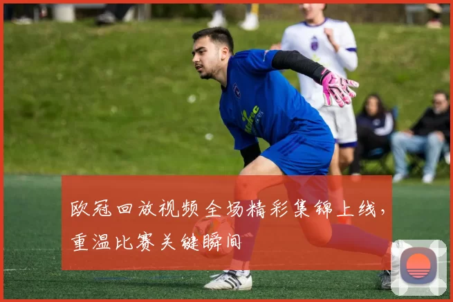 欧冠回放视频全场精彩集锦上线,重温比赛关键瞬间