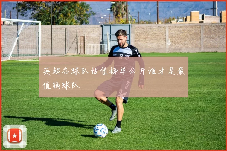 英超各球队估值榜单公开谁才是最值钱球队
