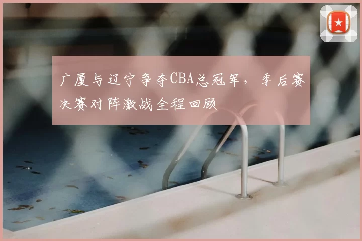广厦与辽宁争夺CBA总冠军，季后赛决赛对阵激战全程回顾