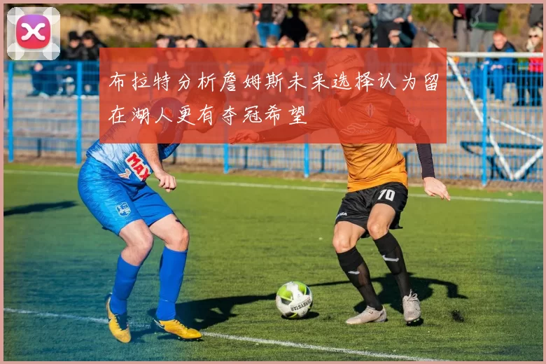 布拉特分析詹姆斯未来选择认为留在湖人更有夺冠希望