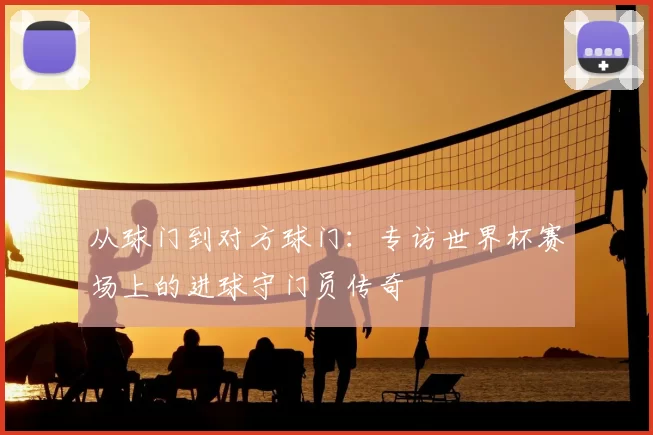 从球门到对方球门：专访世界杯赛场上的进球守门员传奇