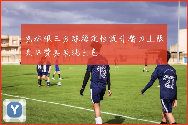 克林根三分球稳定性提升潜力上限美记赞其表现出色