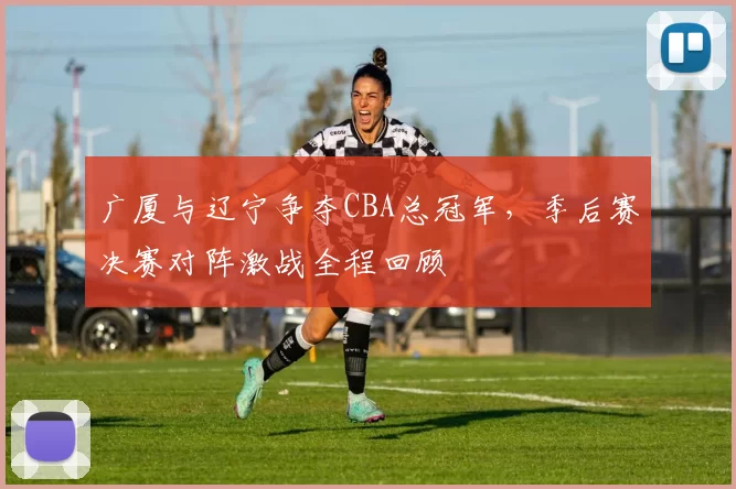 广厦与辽宁争夺CBA总冠军，季后赛决赛对阵激战全程回顾