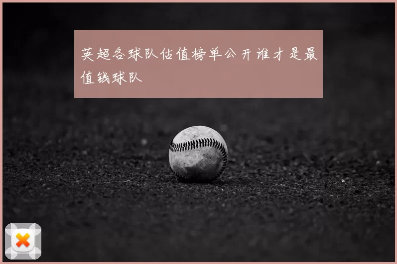 英超各球队估值榜单公开谁才是最值钱球队