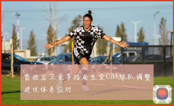首控后卫竞争格局生变CBA球队调整进攻体系应对