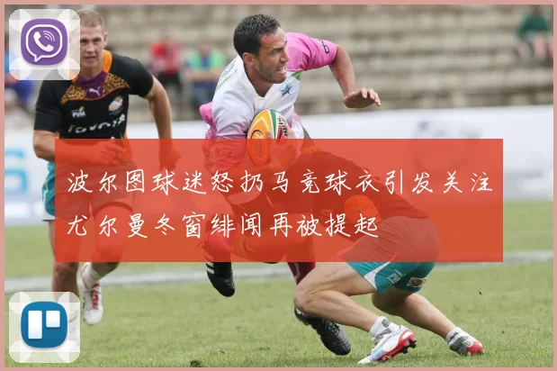 波尔图球迷怒扔马竞球衣引发关注尤尔曼冬窗绯闻再被提起