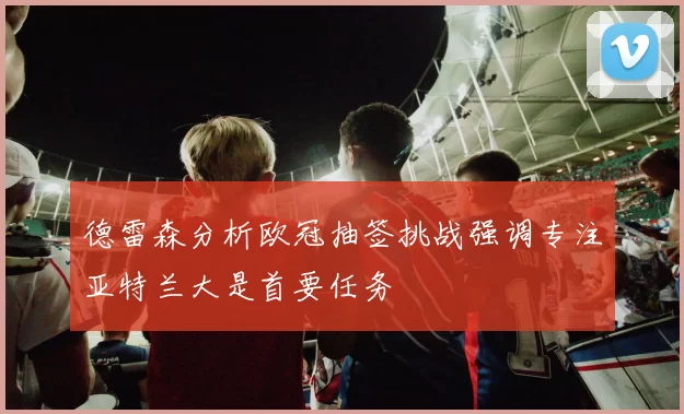 德雷森分析欧冠抽签挑战强调专注亚特兰大是首要任务