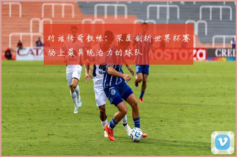 对话传奇教练：深度剖析世界杯赛场上最具统治力的球队