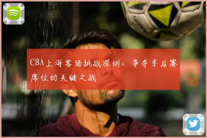 CBA上海客场挑战深圳，争夺季后赛席位的关键之战