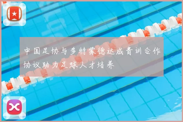 中国足协与多特蒙德达成青训合作协议助力足球人才培养