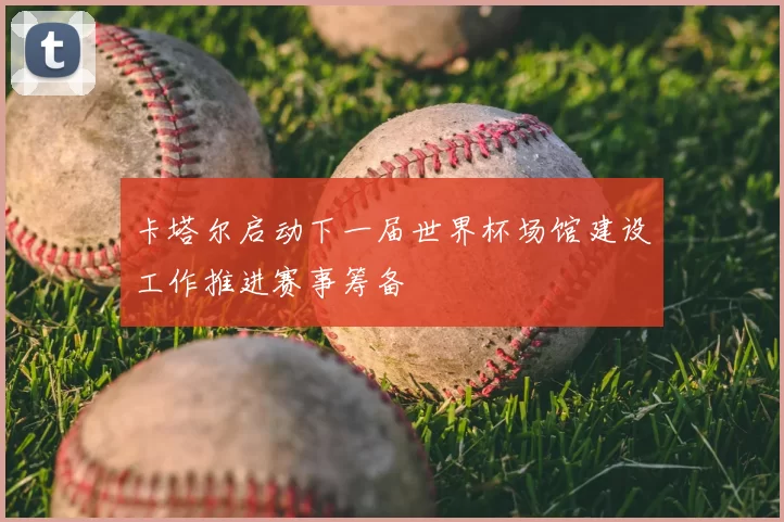 卡塔尔启动下一届世界杯场馆建设工作推进赛事筹备