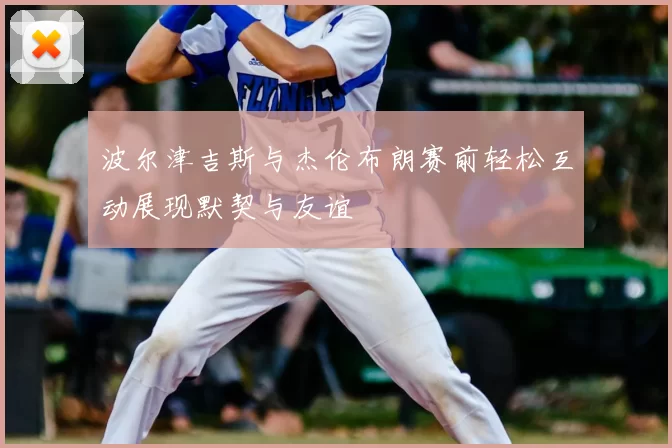 波尔津吉斯与杰伦布朗赛前轻松互动展现默契与友谊