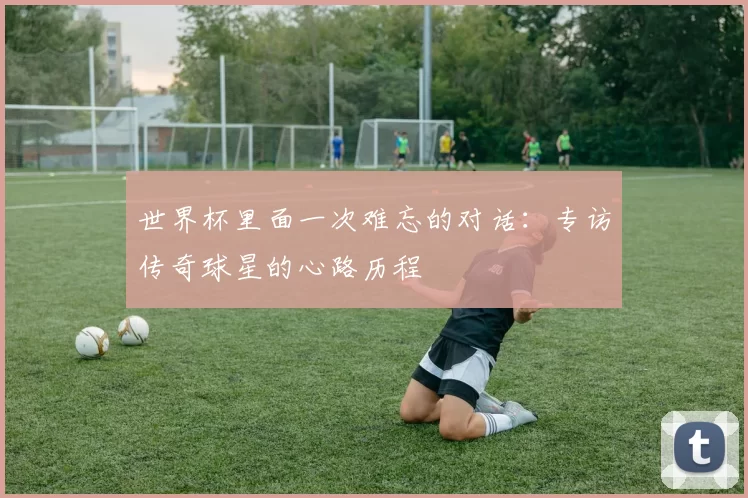 世界杯里面一次难忘的对话:专访传奇球星的心路历程