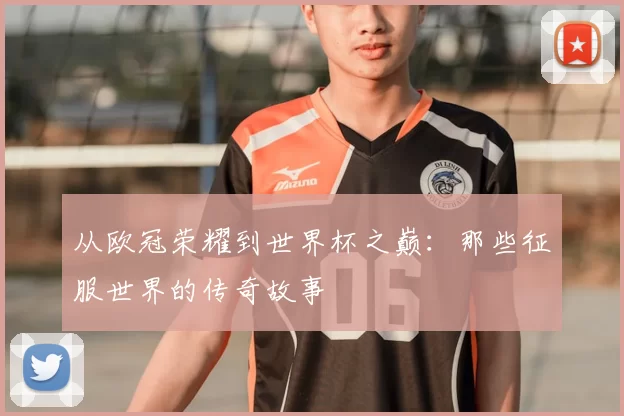 从欧冠荣耀到世界杯之巅：那些征服世界的传奇故事