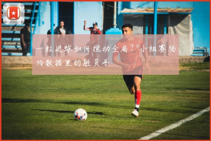 一粒进球如何搅动全局?小组赛场均数据里的胜负手