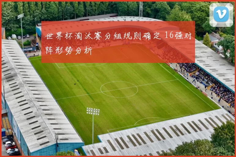 世界杯淘汰赛分组规则确定 16强对阵形势分析