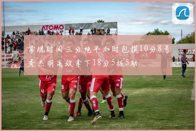 常规时间三分绝平加时包揽10分8号秀杰明高效拿下18分5板5助