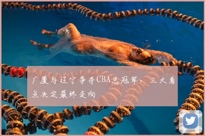 广厦与辽宁争夺CBA总冠军,三大看点决定最终走向
