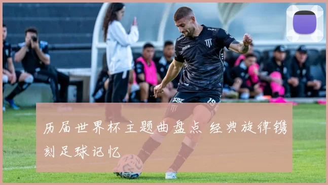历届世界杯主题曲盘点 经典旋律镌刻足球记忆