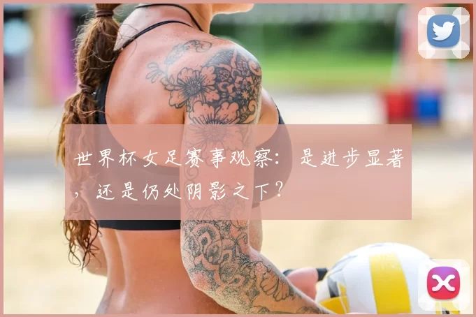 世界杯女足赛事观察:是进步显著,还是仍处阴影之下?