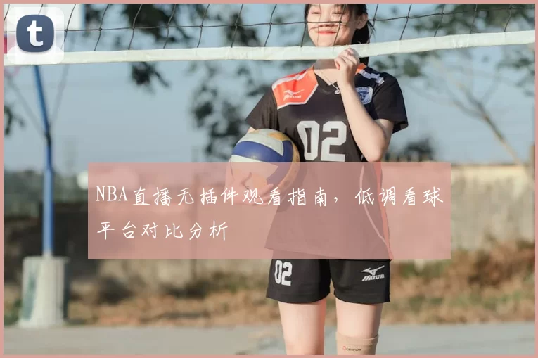 NBA直播无插件观看指南，低调看球平台对比分析