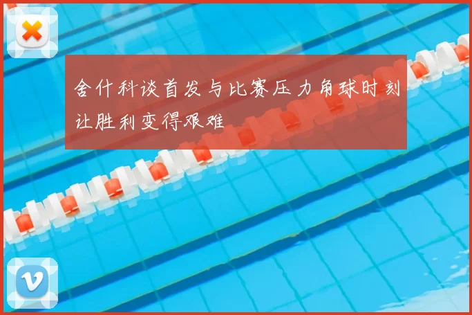 舍什科谈首发与比赛压力角球时刻让胜利变得艰难