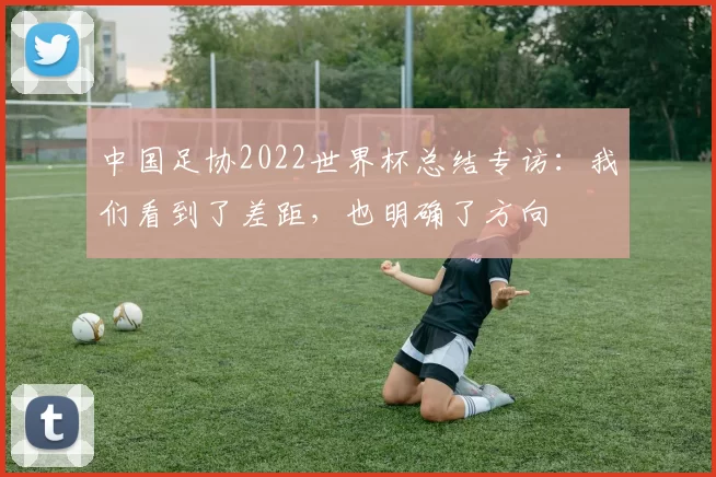 中国足协2022世界杯总结专访:我们看到了差距,也明确了方向