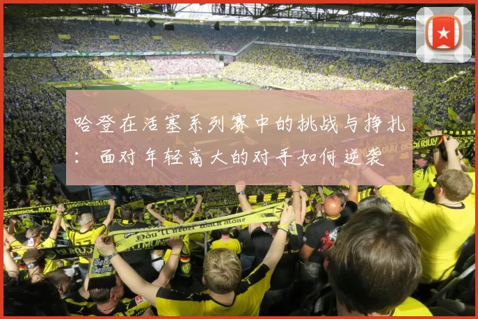 哈登在活塞系列赛中的挑战与挣扎：面对年轻高大的对手如何逆袭