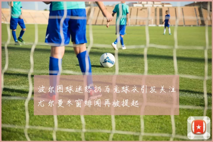 波尔图球迷怒扔马竞球衣引发关注尤尔曼冬窗绯闻再被提起