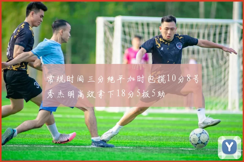 常规时间三分绝平加时包揽10分8号秀杰明高效拿下18分5板5助