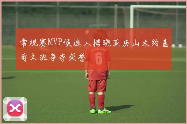 常规赛MVP候选人揭晓亚历山大约基奇文班争夺荣誉