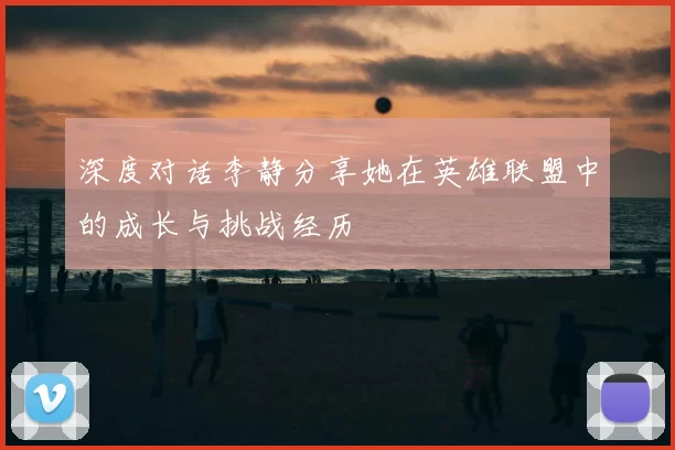 深度对话李静分享她在英雄联盟中的成长与挑战经历