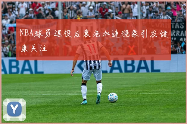 NBA球员退役后衰老加速现象引发健康关注