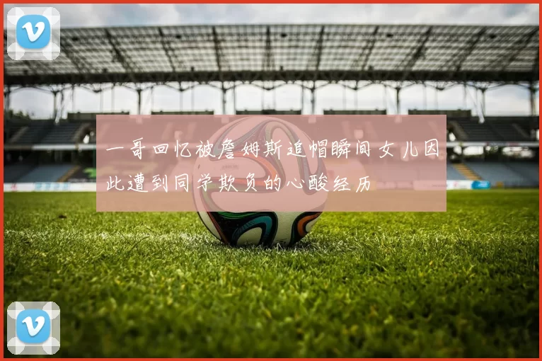 一哥回忆被詹姆斯追帽瞬间女儿因此遭到同学欺负的心酸经历