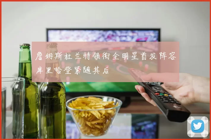 詹姆斯杜兰特领衔全明星首发阵容库里哈登紧随其后