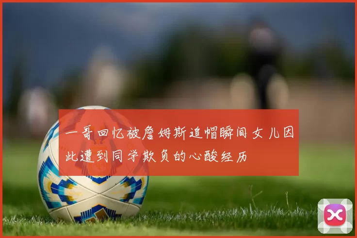 一哥回忆被詹姆斯追帽瞬间女儿因此遭到同学欺负的心酸经历