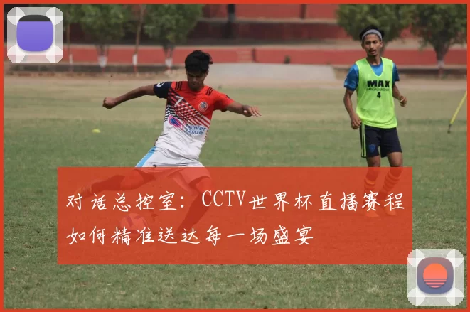 对话总控室：CCTV世界杯直播赛程如何精准送达每一场盛宴