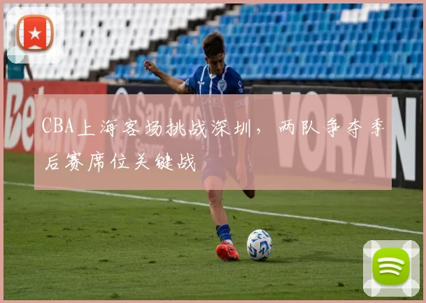CBA上海客场挑战深圳，两队争夺季后赛席位关键战