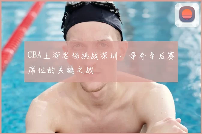 CBA上海客场挑战深圳，争夺季后赛席位的关键之战
