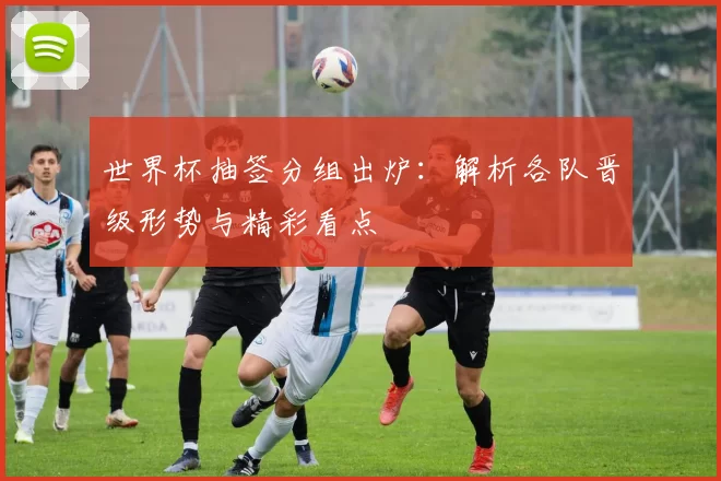 世界杯抽签分组出炉：解析各队晋级形势与精彩看点