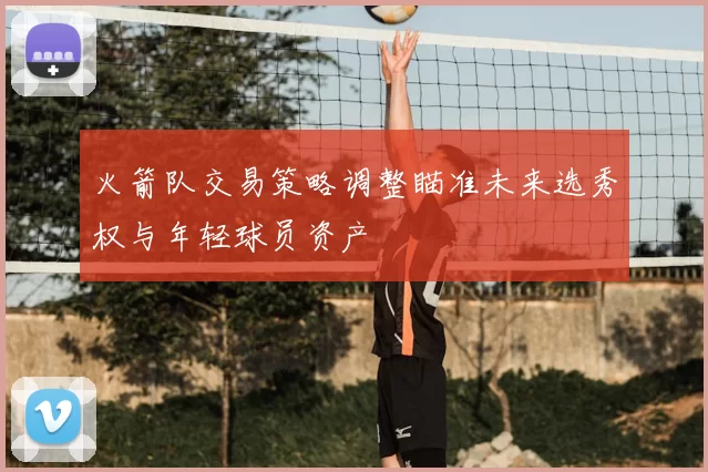 火箭队交易策略调整瞄准未来选秀权与年轻球员资产