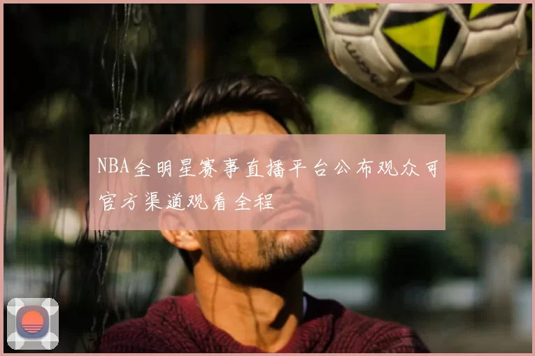 NBA全明星赛事直播平台公布观众可官方渠道观看全程