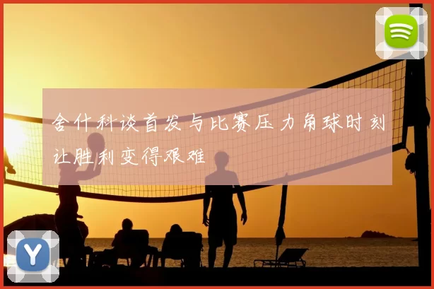 舍什科谈首发与比赛压力角球时刻让胜利变得艰难