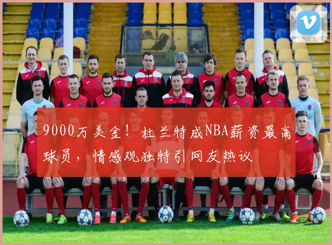 9000万美金！杜兰特成NBA薪资最高球员，情感观独特引网友热议
