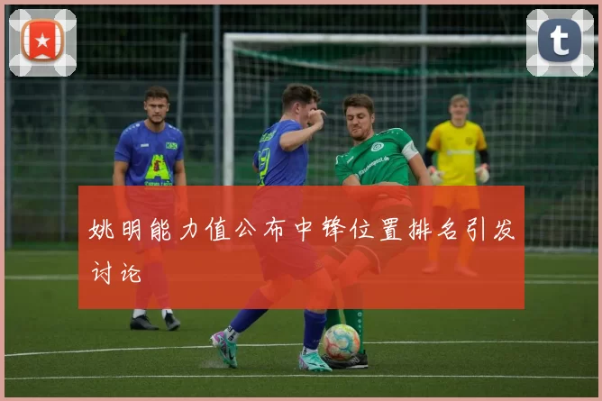 姚明能力值公布中锋位置排名引发讨论