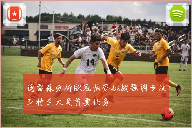 德雷森分析欧冠抽签挑战强调专注亚特兰大是首要任务
