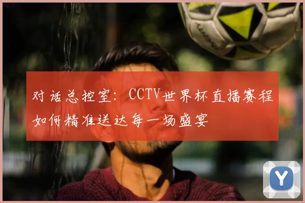 对话总控室：CCTV世界杯直播赛程如何精准送达每一场盛宴
