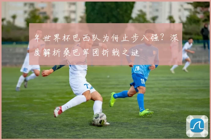 年世界杯巴西队为何止步八强?深度解析桑巴军团折戟之谜