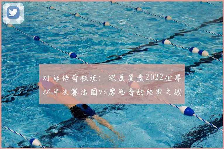 对话传奇教练：深度复盘2022世界杯半决赛法国vs摩洛哥的经典之战