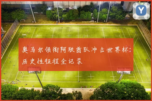 奥马尔领衔阿联酋队冲击世界杯:历史性征程全记录